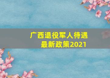 广西退役军人待遇最新政策2021