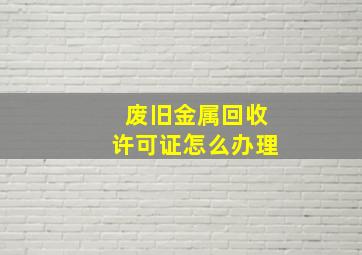 废旧金属回收许可证怎么办理