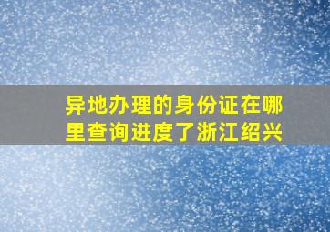 异地办理的身份证在哪里查询进度了浙江绍兴