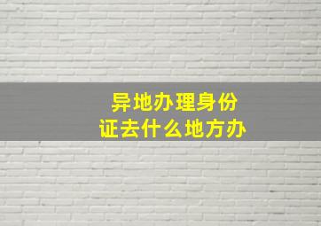 异地办理身份证去什么地方办