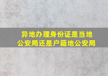 异地办理身份证是当地公安局还是户籍地公安局