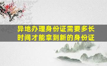 异地办理身份证需要多长时间才能拿到新的身份证