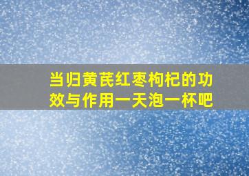 当归黄芪红枣枸杞的功效与作用一天泡一杯吧