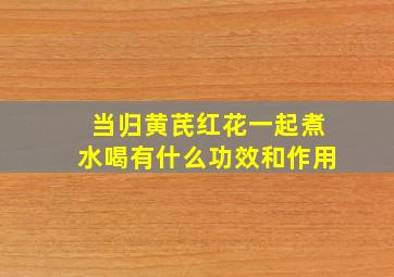 当归黄芪红花一起煮水喝有什么功效和作用