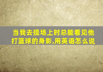 当我去操场上时总能看见他打篮球的身影,用英语怎么说