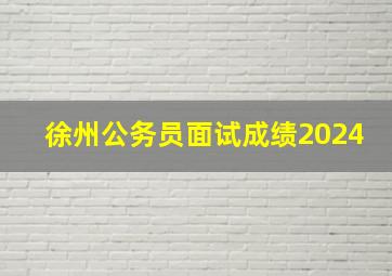 徐州公务员面试成绩2024