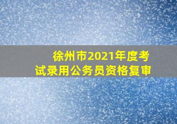 徐州市2021年度考试录用公务员资格复审