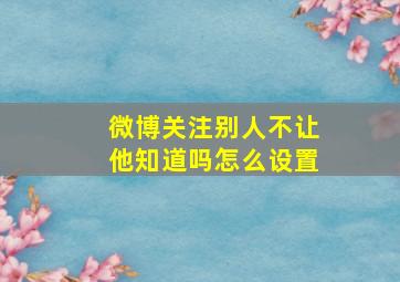 微博关注别人不让他知道吗怎么设置