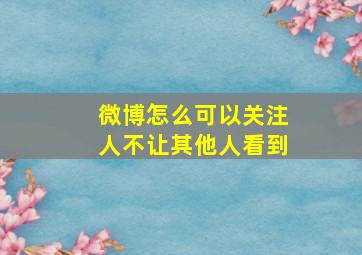 微博怎么可以关注人不让其他人看到