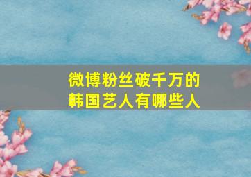 微博粉丝破千万的韩国艺人有哪些人