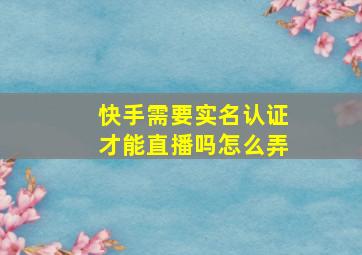 快手需要实名认证才能直播吗怎么弄