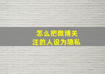 怎么把微博关注的人设为隐私