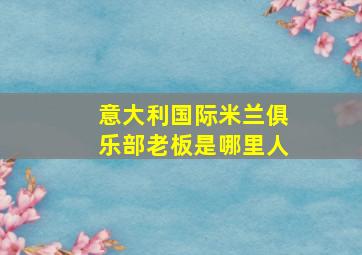 意大利国际米兰俱乐部老板是哪里人