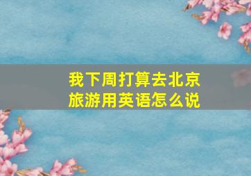 我下周打算去北京旅游用英语怎么说