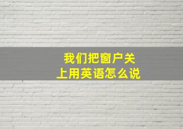 我们把窗户关上用英语怎么说