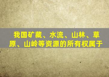 我国矿藏、水流、山林、草原、山岭等资源的所有权属于