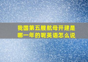 我国第五艘航母开建是哪一年的呢英语怎么说