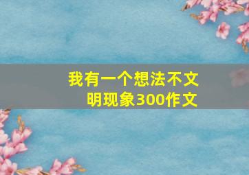 我有一个想法不文明现象300作文