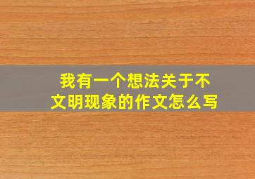 我有一个想法关于不文明现象的作文怎么写