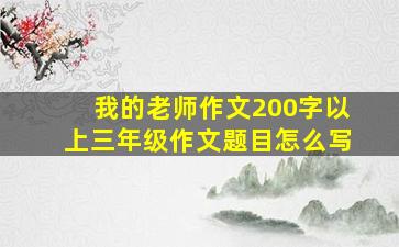 我的老师作文200字以上三年级作文题目怎么写