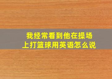 我经常看到他在操场上打篮球用英语怎么说