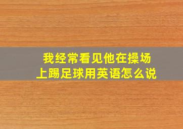 我经常看见他在操场上踢足球用英语怎么说