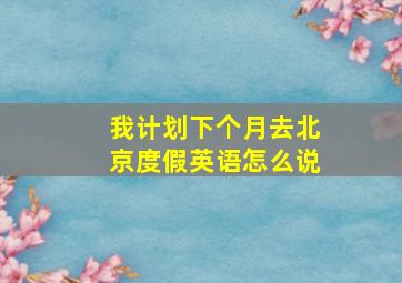 我计划下个月去北京度假英语怎么说