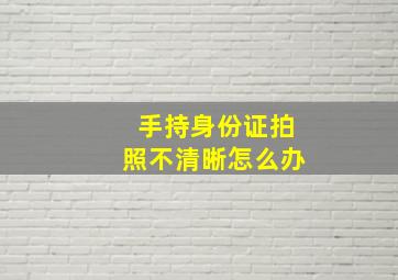 手持身份证拍照不清晰怎么办