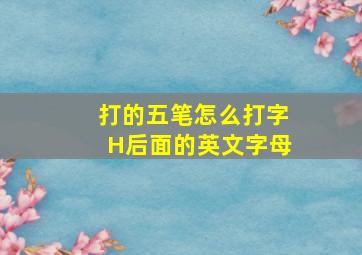 打的五笔怎么打字H后面的英文字母