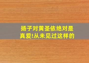 扬子对黄圣依绝对是真爱!从未见过这样的