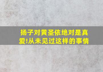 扬子对黄圣依绝对是真爱!从未见过这样的事情