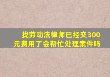 找劳动法律师已经交300元费用了会帮忙处理案件吗