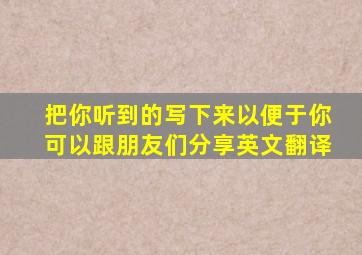 把你听到的写下来以便于你可以跟朋友们分享英文翻译