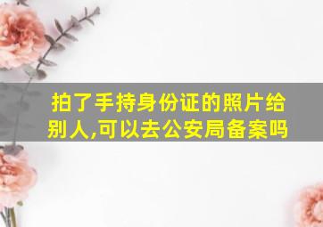 拍了手持身份证的照片给别人,可以去公安局备案吗