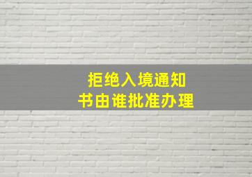 拒绝入境通知书由谁批准办理