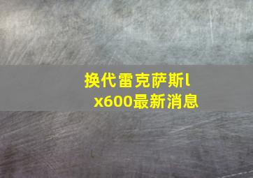 换代雷克萨斯lx600最新消息