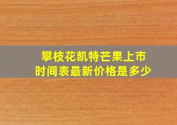 攀枝花凯特芒果上市时间表最新价格是多少