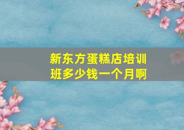 新东方蛋糕店培训班多少钱一个月啊