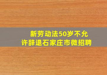 新劳动法50岁不允许辞退石家庄市微招聘