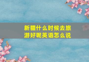 新疆什么时候去旅游好呢英语怎么说