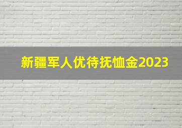 新疆军人优待抚恤金2023