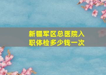 新疆军区总医院入职体检多少钱一次