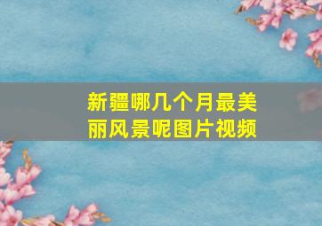 新疆哪几个月最美丽风景呢图片视频