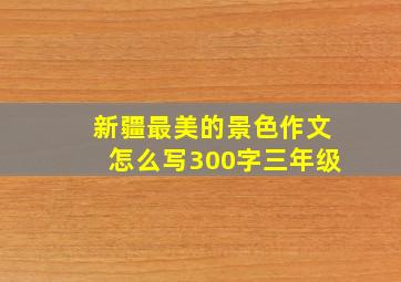 新疆最美的景色作文怎么写300字三年级