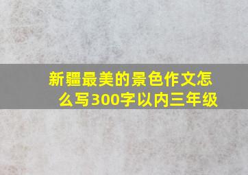 新疆最美的景色作文怎么写300字以内三年级