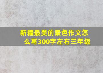 新疆最美的景色作文怎么写300字左右三年级