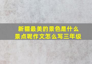 新疆最美的景色是什么景点呢作文怎么写三年级