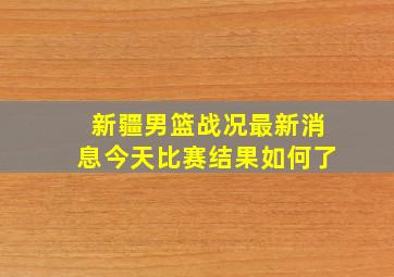 新疆男篮战况最新消息今天比赛结果如何了