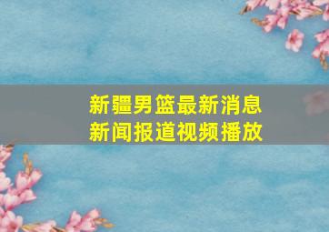 新疆男篮最新消息新闻报道视频播放