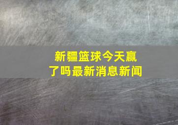 新疆篮球今天赢了吗最新消息新闻